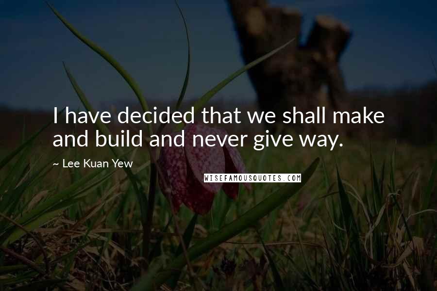 Lee Kuan Yew Quotes: I have decided that we shall make and build and never give way.