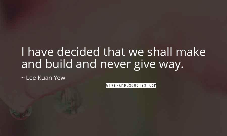 Lee Kuan Yew Quotes: I have decided that we shall make and build and never give way.