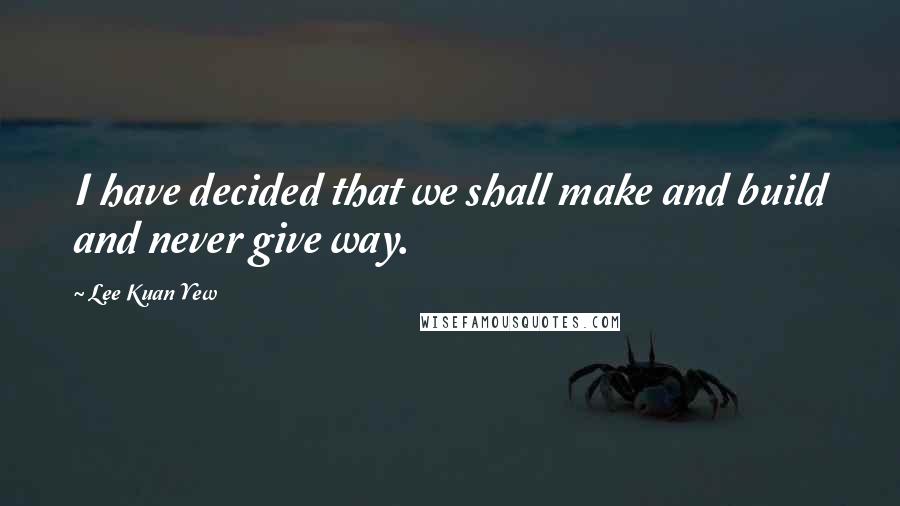 Lee Kuan Yew Quotes: I have decided that we shall make and build and never give way.