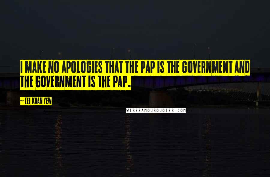 Lee Kuan Yew Quotes: I make no apologies that the PAP is the Government and the Government is the PAP.