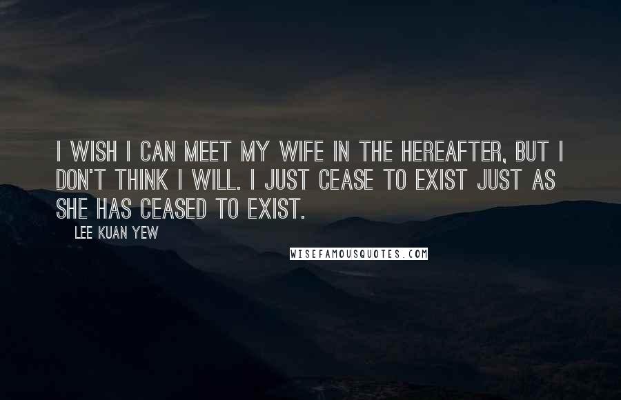 Lee Kuan Yew Quotes: I wish I can meet my wife in the hereafter, but I don't think I will. I just cease to exist just as she has ceased to exist.