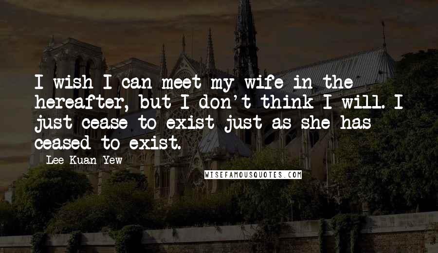 Lee Kuan Yew Quotes: I wish I can meet my wife in the hereafter, but I don't think I will. I just cease to exist just as she has ceased to exist.
