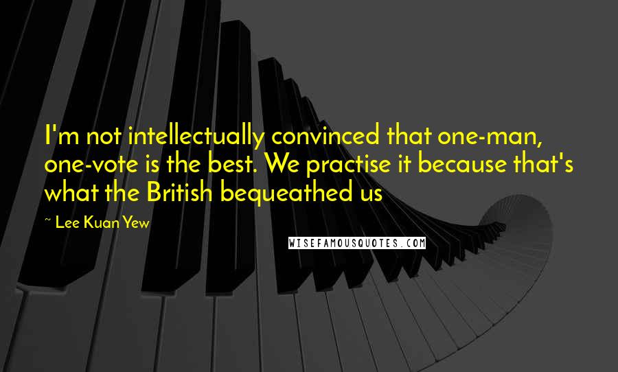 Lee Kuan Yew Quotes: I'm not intellectually convinced that one-man, one-vote is the best. We practise it because that's what the British bequeathed us