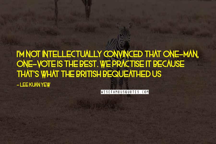 Lee Kuan Yew Quotes: I'm not intellectually convinced that one-man, one-vote is the best. We practise it because that's what the British bequeathed us