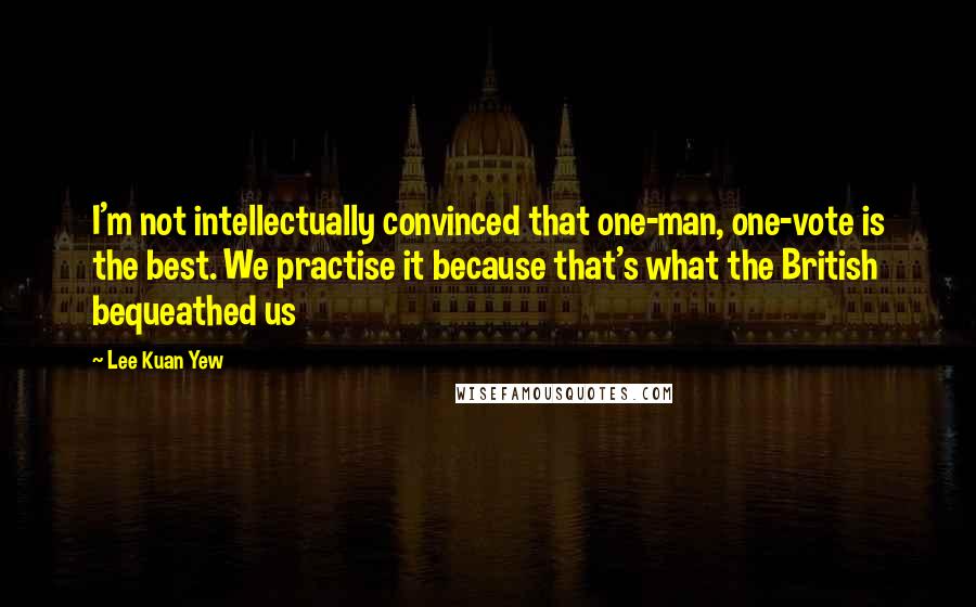 Lee Kuan Yew Quotes: I'm not intellectually convinced that one-man, one-vote is the best. We practise it because that's what the British bequeathed us