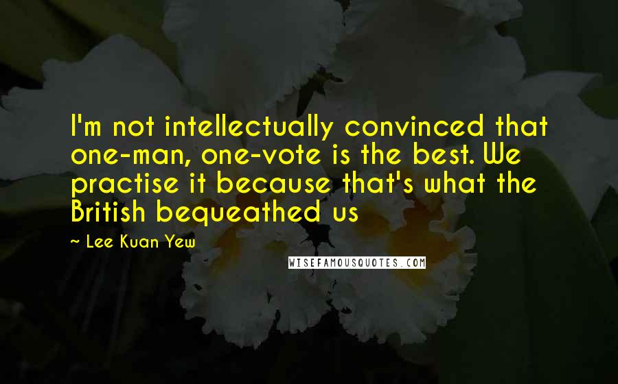 Lee Kuan Yew Quotes: I'm not intellectually convinced that one-man, one-vote is the best. We practise it because that's what the British bequeathed us