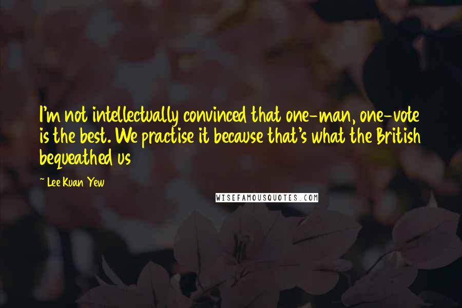 Lee Kuan Yew Quotes: I'm not intellectually convinced that one-man, one-vote is the best. We practise it because that's what the British bequeathed us