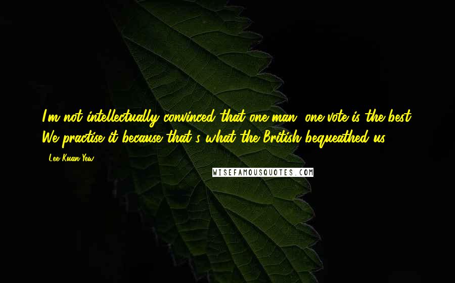 Lee Kuan Yew Quotes: I'm not intellectually convinced that one-man, one-vote is the best. We practise it because that's what the British bequeathed us