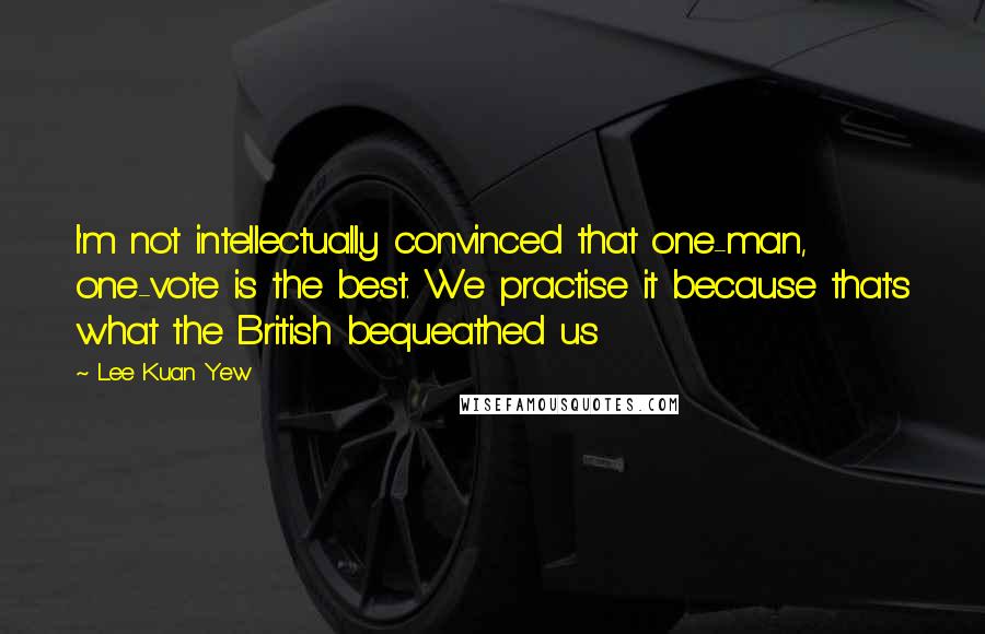 Lee Kuan Yew Quotes: I'm not intellectually convinced that one-man, one-vote is the best. We practise it because that's what the British bequeathed us