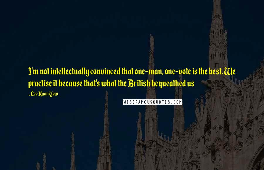 Lee Kuan Yew Quotes: I'm not intellectually convinced that one-man, one-vote is the best. We practise it because that's what the British bequeathed us