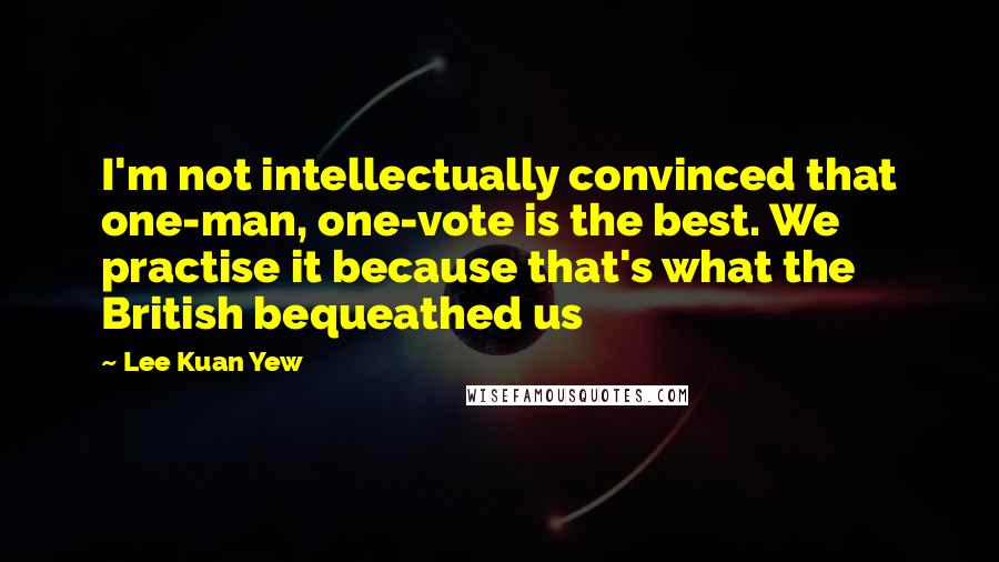 Lee Kuan Yew Quotes: I'm not intellectually convinced that one-man, one-vote is the best. We practise it because that's what the British bequeathed us