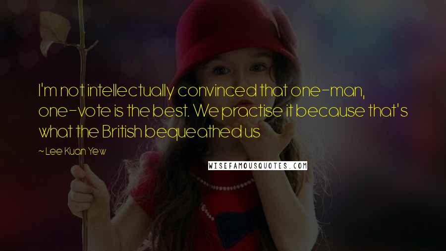 Lee Kuan Yew Quotes: I'm not intellectually convinced that one-man, one-vote is the best. We practise it because that's what the British bequeathed us