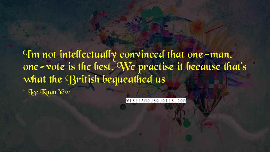 Lee Kuan Yew Quotes: I'm not intellectually convinced that one-man, one-vote is the best. We practise it because that's what the British bequeathed us