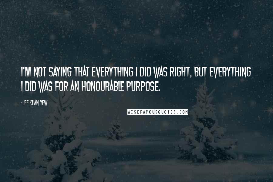 Lee Kuan Yew Quotes: I'm not saying that everything I did was right, but everything I did was for an honourable purpose.