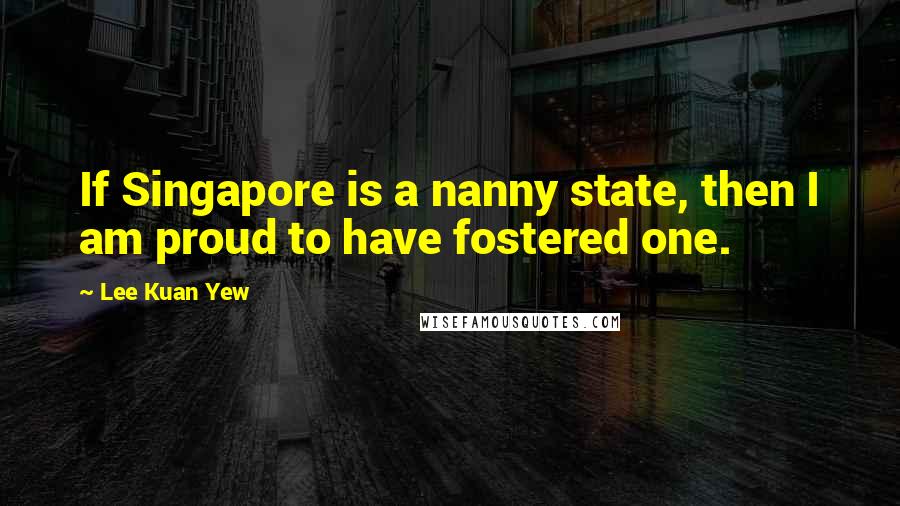 Lee Kuan Yew Quotes: If Singapore is a nanny state, then I am proud to have fostered one.