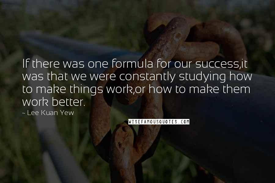 Lee Kuan Yew Quotes: If there was one formula for our success,it was that we were constantly studying how to make things work,or how to make them work better.