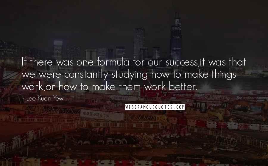 Lee Kuan Yew Quotes: If there was one formula for our success,it was that we were constantly studying how to make things work,or how to make them work better.