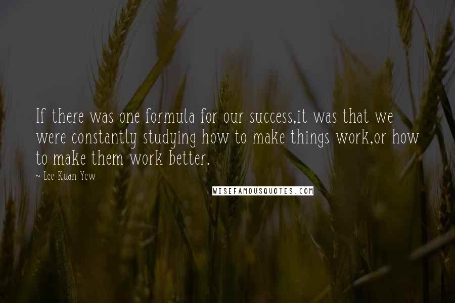 Lee Kuan Yew Quotes: If there was one formula for our success,it was that we were constantly studying how to make things work,or how to make them work better.