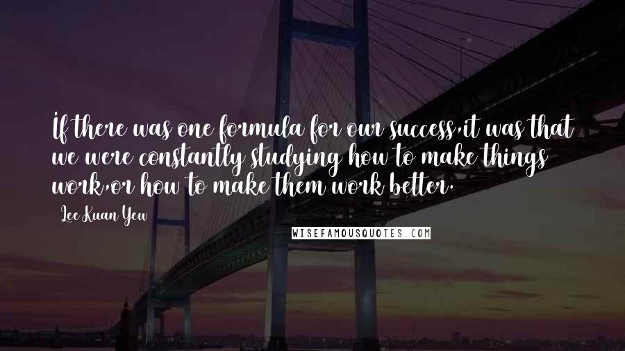 Lee Kuan Yew Quotes: If there was one formula for our success,it was that we were constantly studying how to make things work,or how to make them work better.