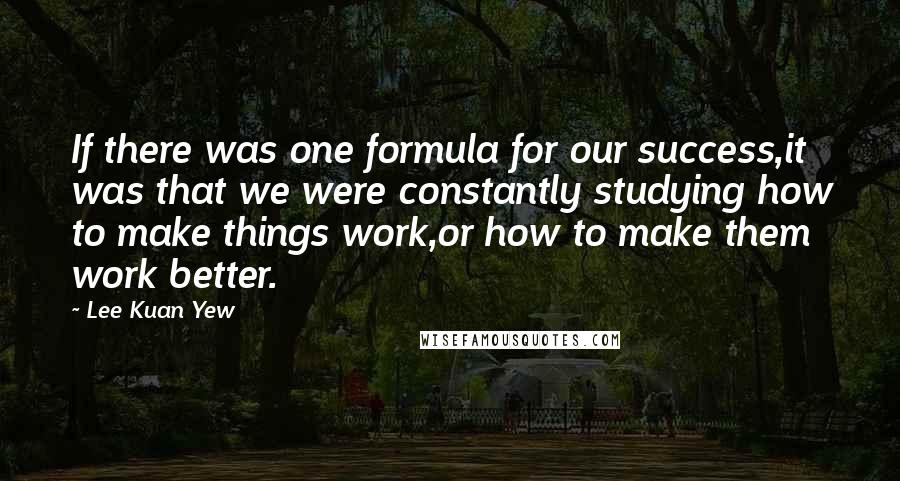 Lee Kuan Yew Quotes: If there was one formula for our success,it was that we were constantly studying how to make things work,or how to make them work better.