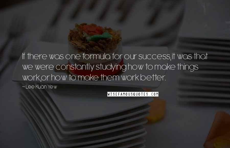 Lee Kuan Yew Quotes: If there was one formula for our success,it was that we were constantly studying how to make things work,or how to make them work better.