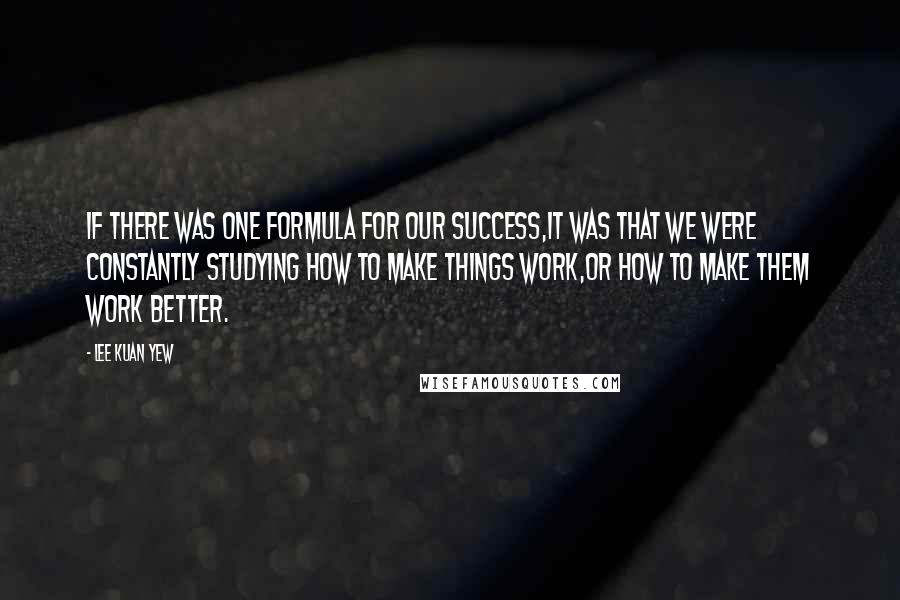 Lee Kuan Yew Quotes: If there was one formula for our success,it was that we were constantly studying how to make things work,or how to make them work better.