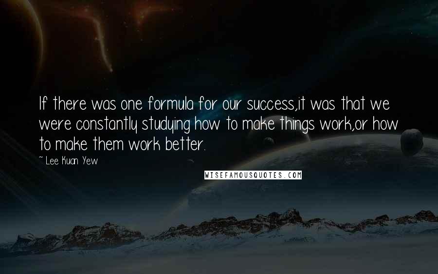 Lee Kuan Yew Quotes: If there was one formula for our success,it was that we were constantly studying how to make things work,or how to make them work better.