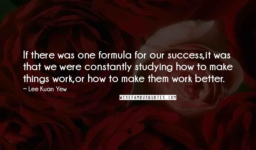 Lee Kuan Yew Quotes: If there was one formula for our success,it was that we were constantly studying how to make things work,or how to make them work better.