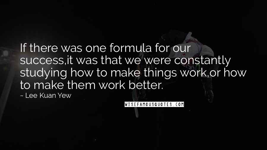 Lee Kuan Yew Quotes: If there was one formula for our success,it was that we were constantly studying how to make things work,or how to make them work better.