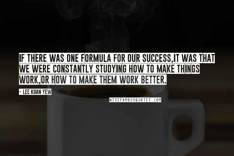 Lee Kuan Yew Quotes: If there was one formula for our success,it was that we were constantly studying how to make things work,or how to make them work better.