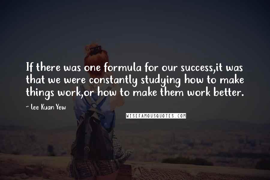 Lee Kuan Yew Quotes: If there was one formula for our success,it was that we were constantly studying how to make things work,or how to make them work better.