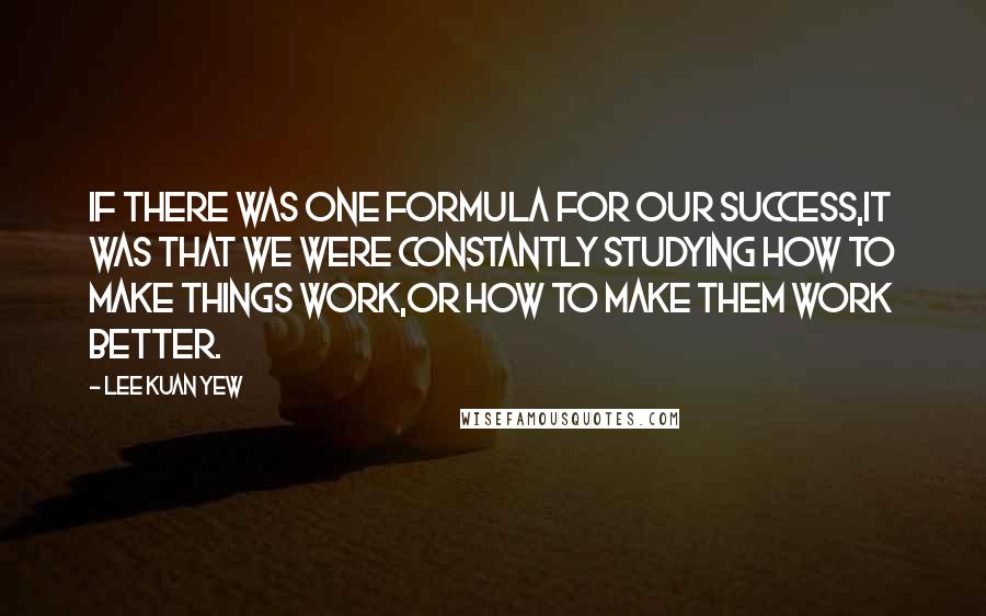 Lee Kuan Yew Quotes: If there was one formula for our success,it was that we were constantly studying how to make things work,or how to make them work better.