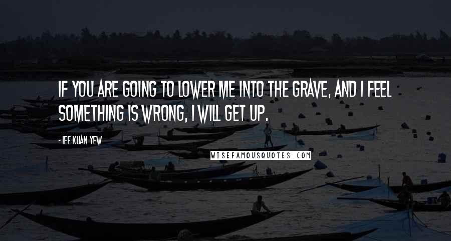 Lee Kuan Yew Quotes: If you are going to lower me into the grave, and I feel something is wrong, I will get up.