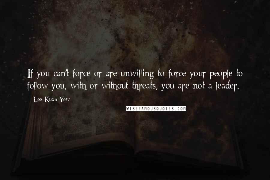 Lee Kuan Yew Quotes: If you can't force or are unwilling to force your people to follow you, with or without threats, you are not a leader.