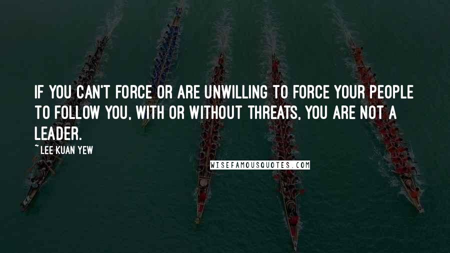 Lee Kuan Yew Quotes: If you can't force or are unwilling to force your people to follow you, with or without threats, you are not a leader.