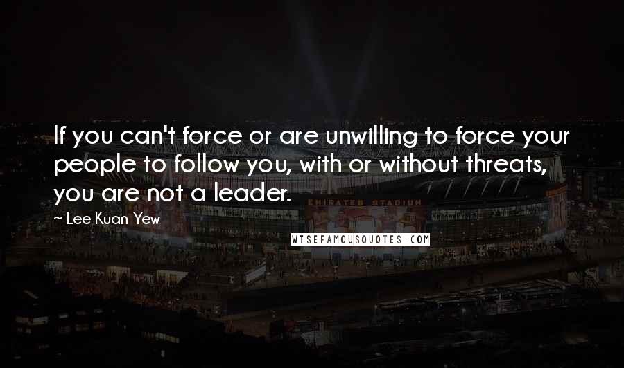 Lee Kuan Yew Quotes: If you can't force or are unwilling to force your people to follow you, with or without threats, you are not a leader.