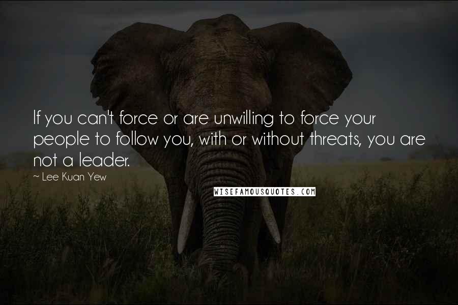 Lee Kuan Yew Quotes: If you can't force or are unwilling to force your people to follow you, with or without threats, you are not a leader.