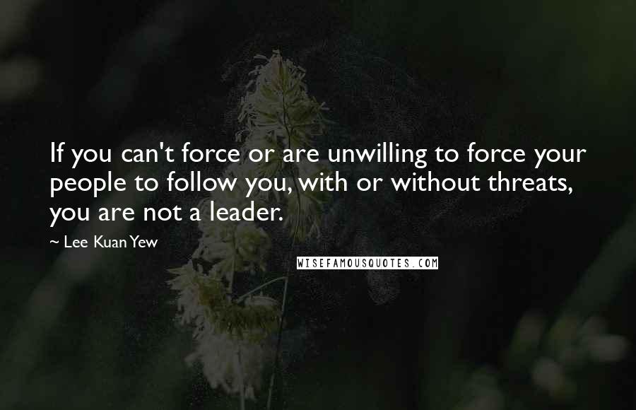 Lee Kuan Yew Quotes: If you can't force or are unwilling to force your people to follow you, with or without threats, you are not a leader.