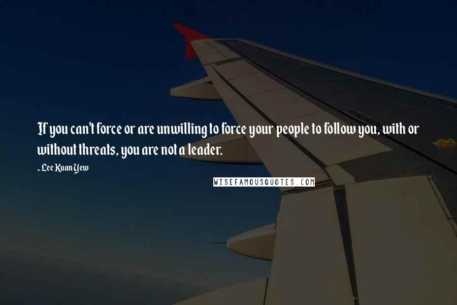 Lee Kuan Yew Quotes: If you can't force or are unwilling to force your people to follow you, with or without threats, you are not a leader.