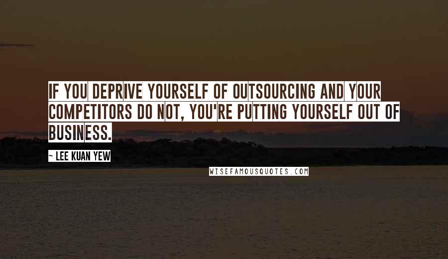 Lee Kuan Yew Quotes: If you deprive yourself of outsourcing and your competitors do not, you're putting yourself out of business.