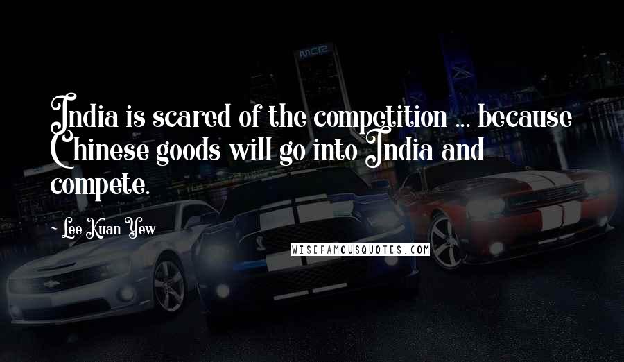 Lee Kuan Yew Quotes: India is scared of the competition ... because Chinese goods will go into India and compete.