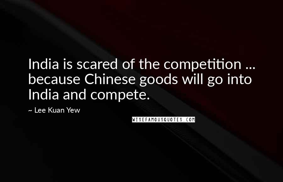 Lee Kuan Yew Quotes: India is scared of the competition ... because Chinese goods will go into India and compete.