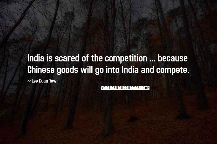 Lee Kuan Yew Quotes: India is scared of the competition ... because Chinese goods will go into India and compete.
