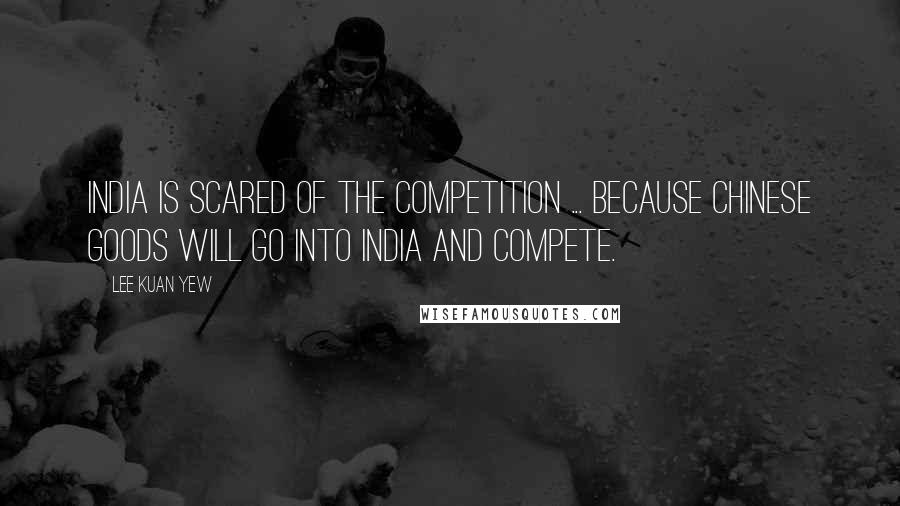 Lee Kuan Yew Quotes: India is scared of the competition ... because Chinese goods will go into India and compete.