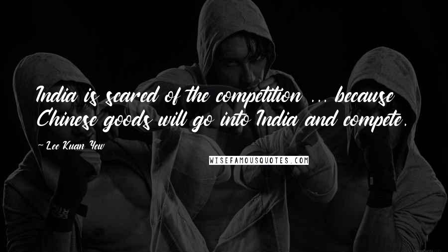 Lee Kuan Yew Quotes: India is scared of the competition ... because Chinese goods will go into India and compete.