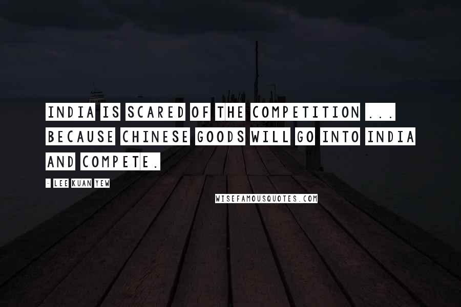 Lee Kuan Yew Quotes: India is scared of the competition ... because Chinese goods will go into India and compete.