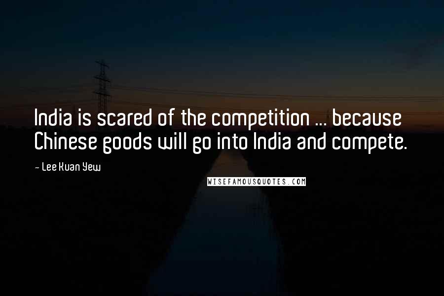 Lee Kuan Yew Quotes: India is scared of the competition ... because Chinese goods will go into India and compete.