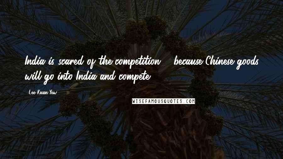 Lee Kuan Yew Quotes: India is scared of the competition ... because Chinese goods will go into India and compete.