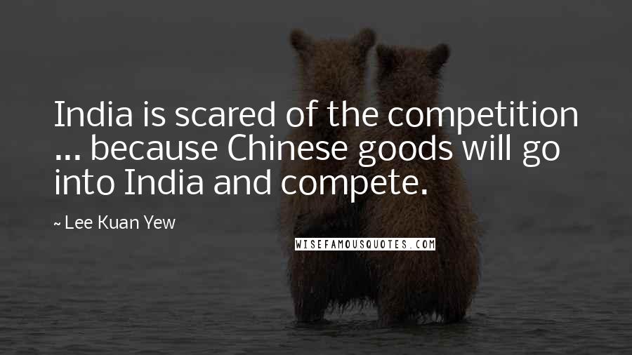 Lee Kuan Yew Quotes: India is scared of the competition ... because Chinese goods will go into India and compete.