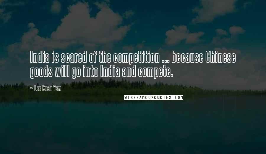 Lee Kuan Yew Quotes: India is scared of the competition ... because Chinese goods will go into India and compete.